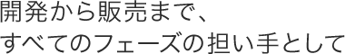 開発から販売まで、すべてのフェーズの担い手として