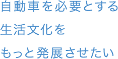 自動車を必要とする生活文化をもっと発展させたい