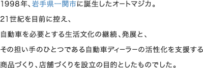 1998年、岩手県一関市に誕生したオートマジカ。21世紀を目前に控え、自動車を必要とする生活文化の継続、発展と、その担い手のひとつである自動車ディーラーの活性化を支援する商品づくり、店舗づくりを設立の目的としたものでした。