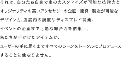 それは、自分たち自身で車のカスタマイズが可能な技術力とオリジナリティの高いアクセサリーの企画・開発・製造が可能なデザイン力、店舗内の調度やディスプレイ開発、イベントの企画まで可能な総合力を結集し、私たちが手がけたアイテムが、ユーザーの手に届くまですべてのシーンをトータルにプロデュースすることに他なりません。