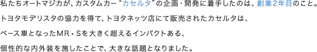 私たちオートマジカが、カスタムカー"カセルタ"の企画・開発に着手したのは、創業2年目のこと。トヨタモデリスタの協力を得て、トヨタネッツ店にて販売されたカセルタは、ベース車となったMR−Sを大きく超えるインパクトある、個性的な内外装を施したことで、大きな話題となりました。