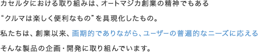 カセルタにおける取り組みは、オートマジカ創業の精神でもある"クルマは楽しく便利なもの"を具現化したもの。私たちは、創業以来、画期的でありながら、ユーザーの普遍的なニーズに応えるそんな製品の企画・開発に取り組んでいます。