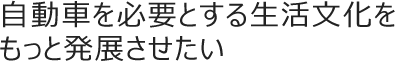 自動車を必要とする生活文化をもっと発展させたい