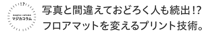 マジカコラム 写真と間違えておどろく人も続出！？フロアマットを変えるプリント技術。