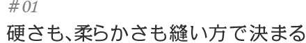 #01硬さも、柔らかさも縫い方で決まる