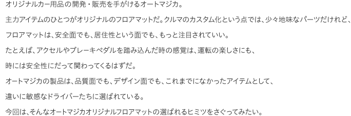 オリジナルカー用品の開発・販売を手がけるオートマジカ。主力アイテムのひとつがオリジナルのフロアマットだ。クルマのカスタム化という点では、少々地味なパーツだけれど、フロアマットは、安全面でも、居住性という面でも、もっと注目されていい。たとえば、アクセルやブレーキペダルを踏み込んだ時の感覚は、運転の楽しさにも、時には安全性にだって関わってくるはずだ。オートマジカの製品は、品質面でも、デザイン面でも、これまでになかったアイテムとして、違いに敏感なドライバーたちに選ばれている。今回は、そんなオートマジカオリジナルフロアマットの選ばれるヒミツをさぐってみたい。