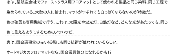 糸は、某航空会社でファーストクラス用フロアマットとして使われる製品と同じ染料、同じ工程で染められている。大勢の人に踏まれ、マットがつぶれても白っぽくならないのが特徴だ。色の確認も専用機械で行う。これは、太陽光や蛍光灯、白熱灯など、どんな光があたっても、同じ色に見えるようにするためのノウハウだ。実は、国会議事堂の赤い絨毯にも同じ技術が使われているらしい。オートマジカのフロアマットなら、国会議員気分になれるかも！？