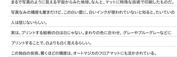 まるで写真のように見える宇宙からみた地球。なんと、マットに特殊な技術で印刷したものだ。写真なみの精度も驚きだけど、この白い雲に、白いインクが使われていないと知ると、たいていの人は信じないらしい。実は、プリントする絵柄の白は白じゃない。まわりの色に合わせ、グレーやブルーグレーなどにプリントすることで、白よりも白く見えるらしい。この独自の技術、驚くほどの精度は、オートマジカのフロアマットにも活かされている。