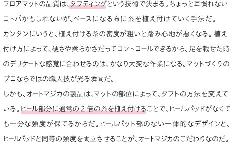 フロアマットの品質は、タフティングという技術で決まる。ちょっと耳慣れないコトバかもしれないが、ベースになる布に糸を植え付けていく手法だ。カンタンにいうと、植え付ける糸の密度が粗いと踏み心地が悪くなる。植え付け方によって、硬さや柔らかさだってコントロールできるから、足を載せた時のデリケートな感覚に合わせるのは、かなり大変な作業になる。マットづくりのプロならではの職人技が光る瞬間だ。しかも、オートマジカの製品は、マットの部位によって、タフトの方法を変えている。ヒール部分に通常の2倍の糸を植え付けることで、ヒールパッドがなくても十分な強度が保てるからだ。ヒールパット部のない一体的なデザインと、ヒールパッドと同等の強度を両立させることが、オートマジカのこだわりなのだ。