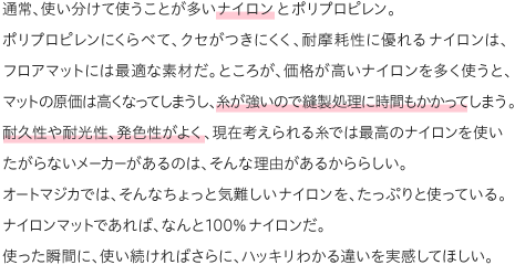 通常、使い分けて使うことが多いナイロンとポリプロピレン。ポリプロピレンにくらべて、クセがつきにくく、耐摩耗性に優れるナイロンは、フロアマットには最適な素材だ。ところが、価格が高いナイロンを多く使うと、マットの原価は高くなってしまうし、糸が強いので縫製処理に時間もかかってしまう。耐久性や耐光性、発色性がよく、現在考えられる糸では最高のナイロンを使いたがらないメーカーがあるのは、そんな理由があるかららしい。オートマジカでは、そんなちょっと気難しいナイロンを、たっぷりと使っている。ナイロンマットであれば、なんと100％ナイロンだ。使った瞬間に、使い続ければさらに、ハッキリわかる違いを実感してほしい。