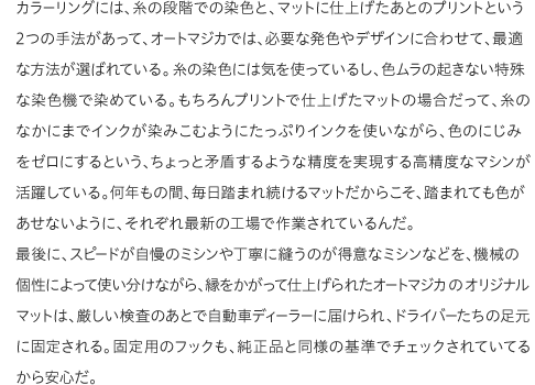 カラーリングには、糸の段階での染色と、マットに仕上げたあとのプリントという2つの手法があって、オートマジカでは、必要な発色やデザインに合わせて、最適な方法が選ばれている。糸の染色には気を使っているし、色ムラの起きない特殊な染色機で染めている。もちろんプリントで仕上げたマットの場合だって、糸のなかにまでインクが染みこむようにたっぷりインクを使いながら、色のにじみをゼロにするという、ちょっと矛盾するような精度を実現する高精度なマシンが活躍している。何年もの間、毎日踏まれ続けるマットだからこそ、踏まれても色があせないように、それぞれ最新の工場で作業されているんだ。最後に、スピードが自慢のミシンや丁寧に縫うのが得意なミシンなどを、機械の個性によって使い分けながら、縁をかがって仕上げられたオートマジカのオリジナルマットは、厳しい検査のあとで自動車ディーラーに届けられ、ドライバーたちの足元に固定される。固定用のフックも、純正品と同様の基準でチェックされていてるから安心だ。