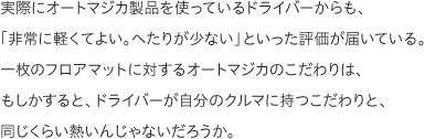 実際にオートマジカ製品を使っているドライバーからも、「非常に軽くてよい。へたりが少ない」といった評価が届いている。一枚のフロアマットに対するオートマジカのこだわりは、もしかすると、ドライバーが自分のクルマに持つこだわりと、同じくらい熱いんじゃないだろうか。