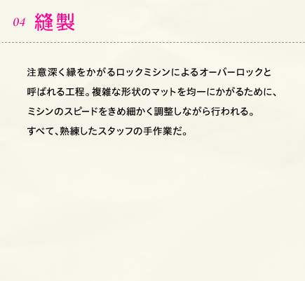 04.縫製 注意深く縁をかがるロックミシンによるオーバーロックと呼ばれる工程。複雑な形状のマットを均一にかがるために、ミシンのスピードをきめ細かく調整しながら行われる。すべて、熟練したスタッフの手作業だ。