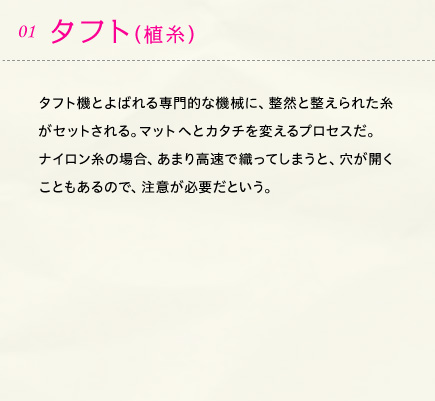 01.タフト（植糸） タフト機とよばれる専門的な機械に、整然と整えられた糸がセットされる。マットへとカタチを変えるプロセスだ。ナイロン糸の場合、あまり高速で織ってしまうと、穴が開くこともあるので、注意が必要だという。