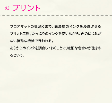 02.プリント フロアマットの奥深くまで、高濃度のインクを浸透させるプリント工程。たっぷりのインクを使いながら、色のにじみがない特殊な機械で行われる。あらかじめインクを調合しておくことで、繊細な色合いが生まれるという。