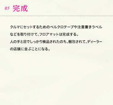 05.完成 クルマにセットするためのベルクロテープや注意書きラベルなどを取り付けて、フロアマットは完成する。人の手と目でしっかり検品されたのち、梱包されて、ディーラーの店頭に並ぶことになる。