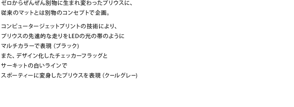 ゼロからぜんぜん別物に生まれ変わったプリウスに、従来のマットとは別物のコンセプトで企画。コンピュータージェットプリントの技術により、プリウスの先進的な走りをLEDの光の帯のようにマルチカラーで表現（ブラック)また、デザイン化したチェッカーフラッグとサーキットの白いラインでスポーティーに変身したプリウスを表現（クールグレー)