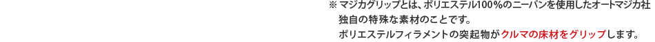 ※ マジカグリップとは、ポリエステル100％のニーパンを使用したオートマジカ社独自の特殊な素材のことです。ポリエステルフィラメントの突起物がクルマの床材をグリップします。