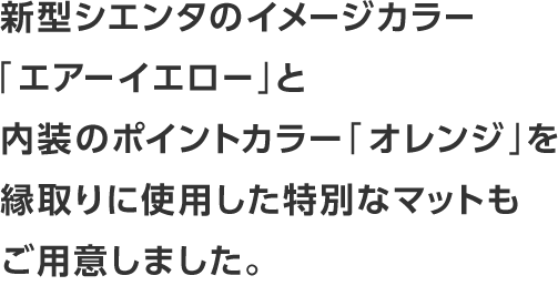 新型シエンタのイメージカラー「エアーイエロー」と内装のポイントカラー「オレンジ」を縁取りに使用した特別なマットもご用意しました。